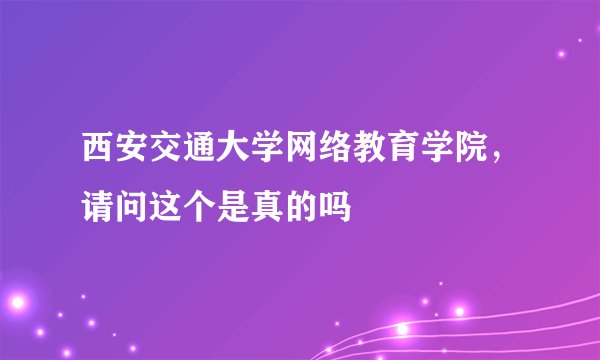 西安交通大学网络教育学院，请问这个是真的吗