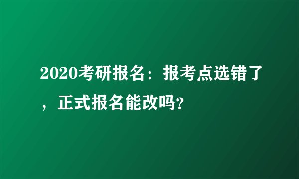 2020考研报名：报考点选错了，正式报名能改吗？