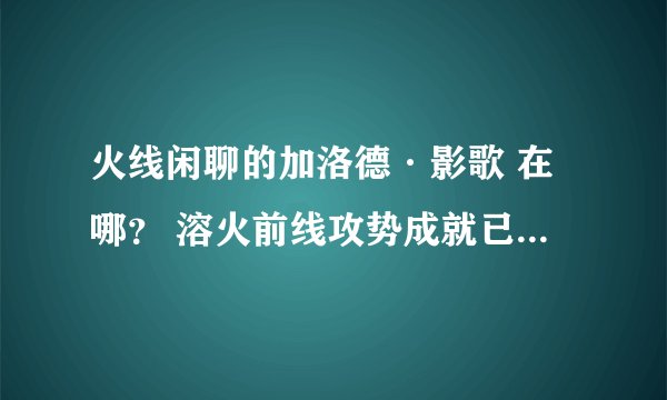 火线闲聊的加洛德·影歌 在哪？ 溶火前线攻势成就已得 求具体位置 最好有坐标