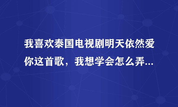 我喜欢泰国电视剧明天依然爱你这首歌，我想学会怎么弄到歌词？大神们帮帮忙