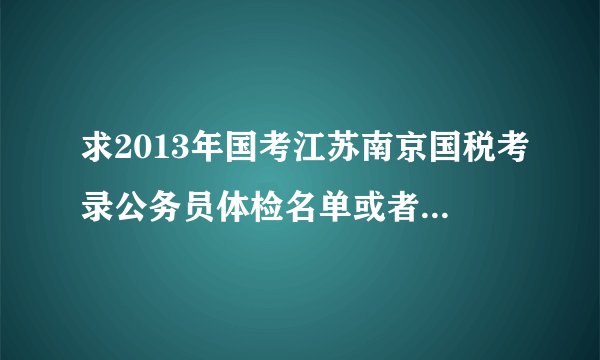 求2013年国考江苏南京国税考录公务员体检名单或者总成绩单。。。。。 最好能有3月2日面试进体检名单