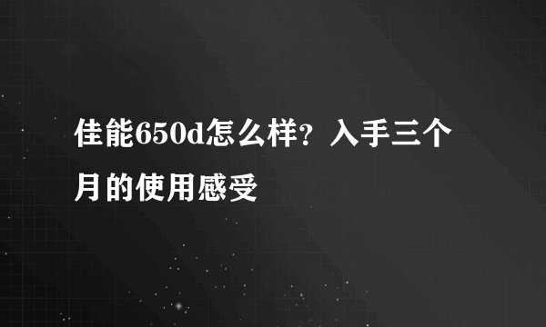 佳能650d怎么样？入手三个月的使用感受