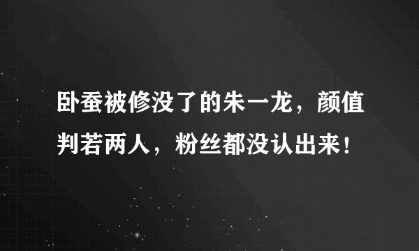 卧蚕被修没了的朱一龙，颜值判若两人，粉丝都没认出来！