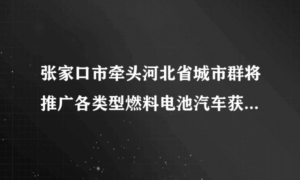 张家口市牵头河北省城市群将推广各类型燃料电池汽车获批，在全国形成了“3+2”的燃料电池汽车示范格局