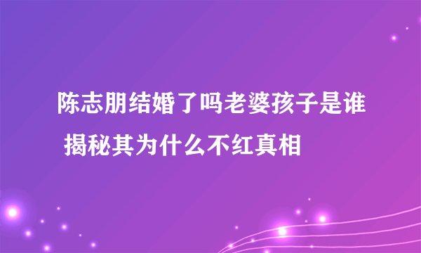 陈志朋结婚了吗老婆孩子是谁 揭秘其为什么不红真相