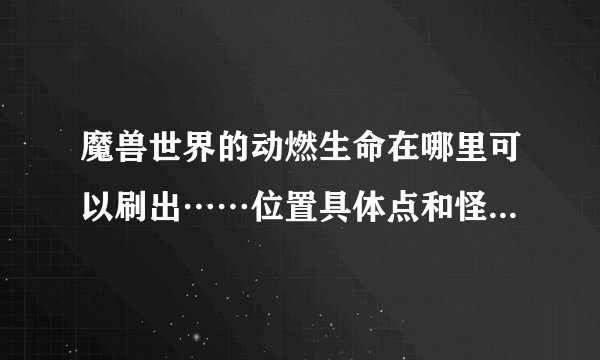 魔兽世界的动燃生命在哪里可以刷出……位置具体点和怪的名字，谢谢啊？