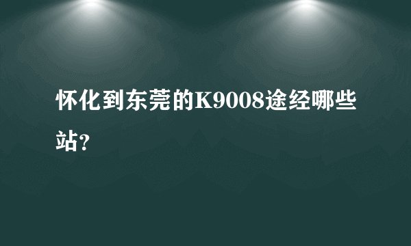 怀化到东莞的K9008途经哪些站？