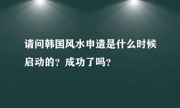 请问韩国风水申遗是什么时候启动的？成功了吗？
