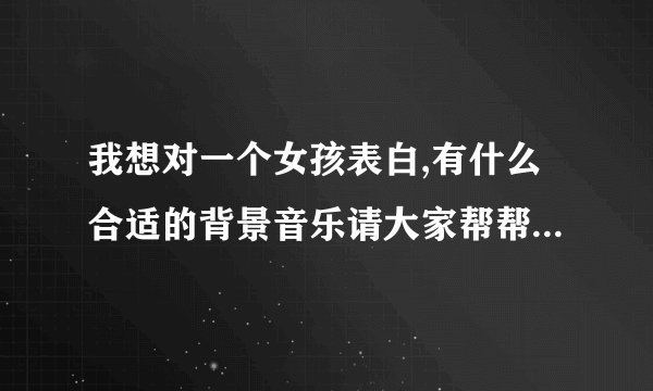 我想对一个女孩表白,有什么合适的背景音乐请大家帮帮忙 急需