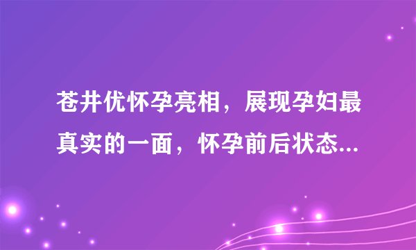 苍井优怀孕亮相，展现孕妇最真实的一面，怀孕前后状态差距较大