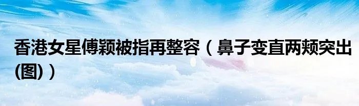 香港女星傅颖被指再整容（鼻子变直两颊突出(图)）