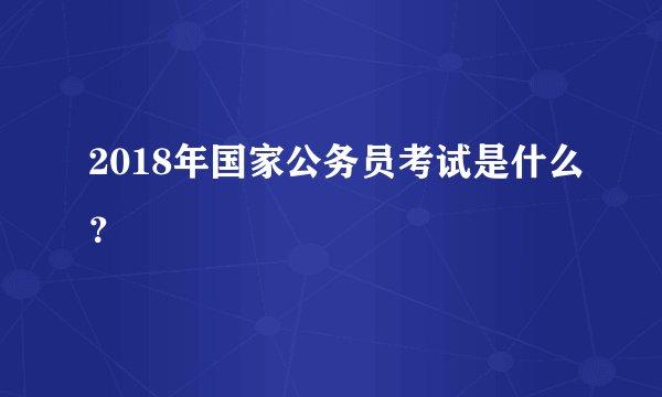 2018年国家公务员考试是什么？