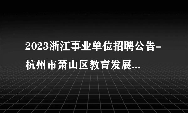 2023浙江事业单位招聘公告-杭州市萧山区教育发展研究中心选聘工作人员6人公告
