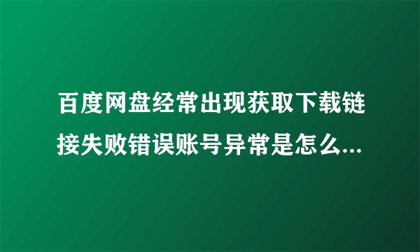 百度网盘经常出现获取下载链接失败错误账号异常是怎么回事怎样解决