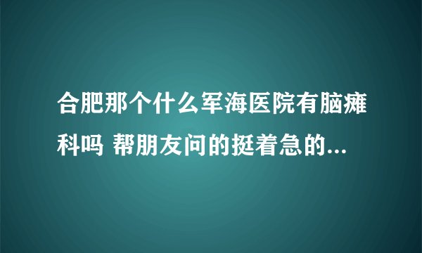 合肥那个什么军海医院有脑瘫科吗 帮朋友问的挺着急的希望知道的速回