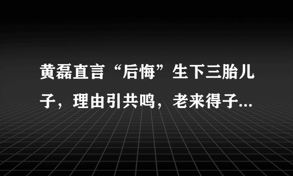 黄磊直言“后悔”生下三胎儿子，理由引共鸣，老来得子并非都是喜