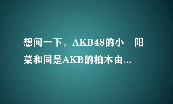 想问一下，AKB48的小嶋阳菜和同是AKB的柏木由纪关系如何？？