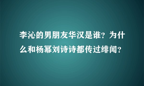 李沁的男朋友华汉是谁？为什么和杨幂刘诗诗都传过绯闻？