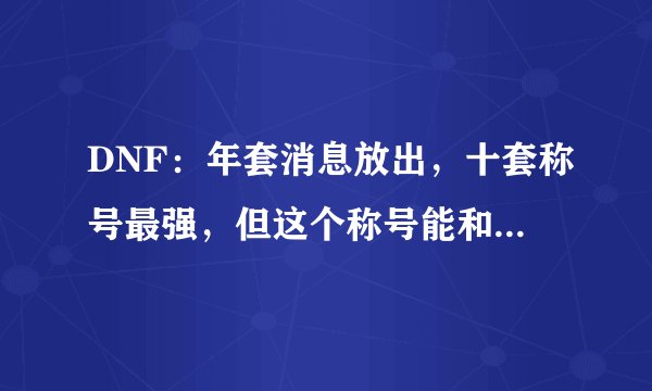 DNF：年套消息放出，十套称号最强，但这个称号能和它五五开