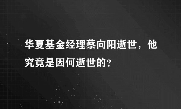 华夏基金经理蔡向阳逝世，他究竟是因何逝世的？ 