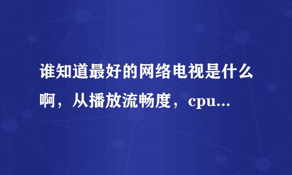 谁知道最好的网络电视是什么啊，从播放流畅度，cpu占用率，和频道数目比较，谢谢哦