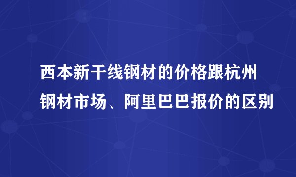 西本新干线钢材的价格跟杭州钢材市场、阿里巴巴报价的区别