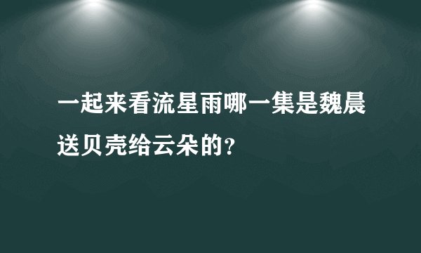 一起来看流星雨哪一集是魏晨送贝壳给云朵的？