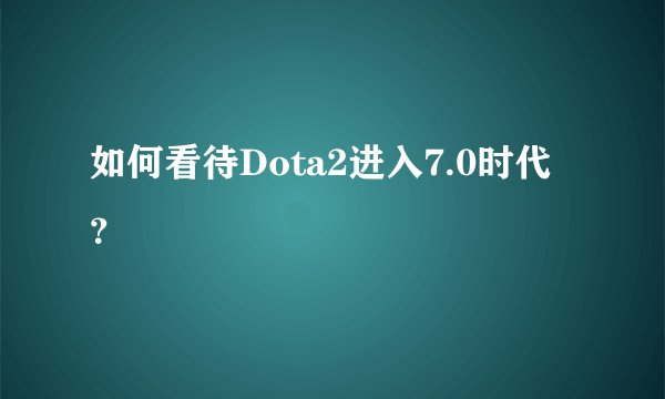 如何看待Dota2进入7.0时代？
