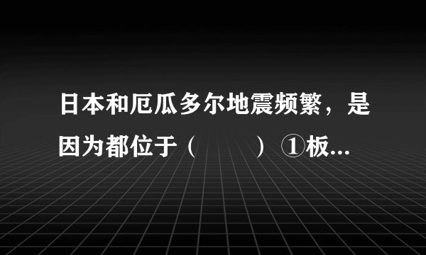 日本和厄瓜多尔地震频繁，是因为都位于（　　） ①板块碰撞边界              ②板块张裂边界  ③地中海-喜马拉雅地震带      ④环太平洋地震带． A. ①③ B. ②④ C. ①④ D. ②③