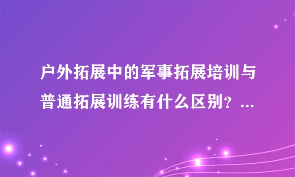户外拓展中的军事拓展培训与普通拓展训练有什么区别？全国哪家军事拓展基地或公司做好好？