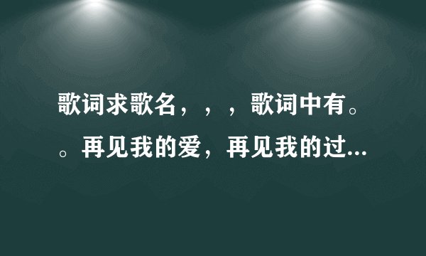 歌词求歌名，，，歌词中有。。再见我的爱，再见我的过去，再见我的眼泪
