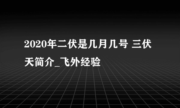 2020年二伏是几月几号 三伏天简介_飞外经验