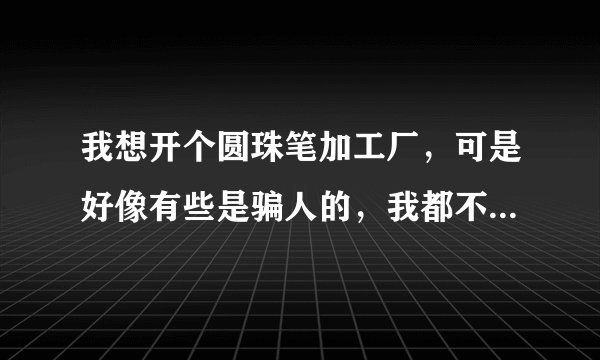我想开个圆珠笔加工厂，可是好像有些是骗人的，我都不知道该咋办，所以 各位 请帮一下