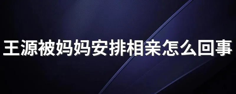 王源被妈妈安排相亲怎么回事 王源是哪里人
