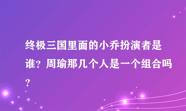 终极三国里面的小乔扮演者是谁？周瑜那几个人是一个组合吗？