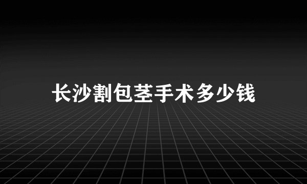 长沙割包茎手术多少钱