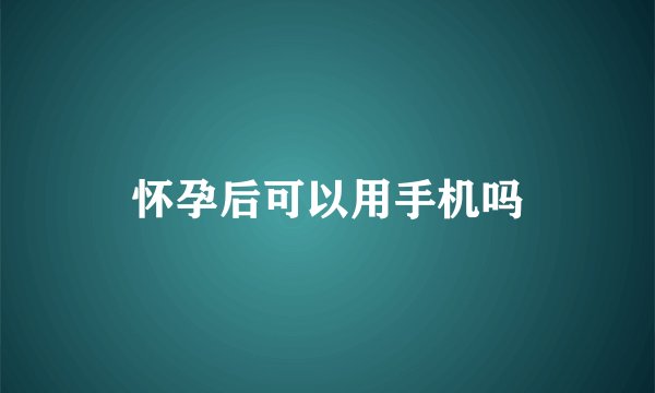 怀孕后可以用手机吗