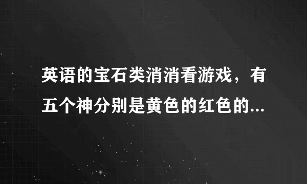 英语的宝石类消消看游戏，有五个神分别是黄色的红色的蓝色的紫色的绿色的有不同的功能，名字是英文的