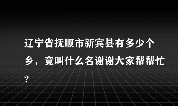 辽宁省抚顺市新宾县有多少个乡，竟叫什么名谢谢大家帮帮忙？