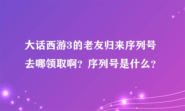 大话西游3的老友归来序列号去哪领取啊？序列号是什么？