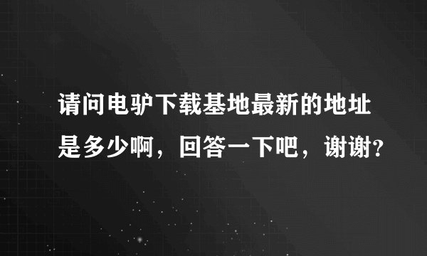请问电驴下载基地最新的地址是多少啊，回答一下吧，谢谢？