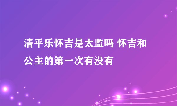 清平乐怀吉是太监吗 怀吉和公主的第一次有没有