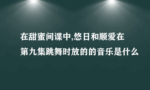在甜蜜间谍中,悠日和顺爱在第九集跳舞时放的的音乐是什么