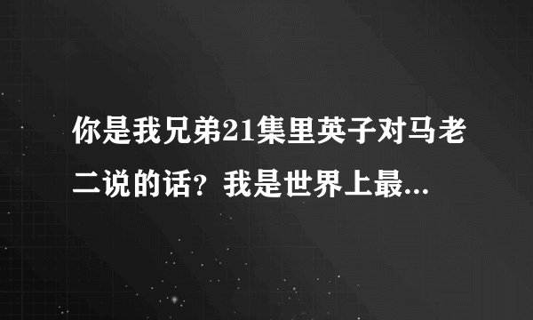 你是我兄弟21集里英子对马老二说的话？我是世界上最死皮赖脸的人，你是世界上最不开窍的人，的完整版？