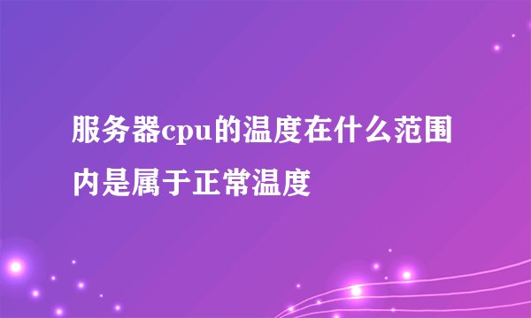 服务器cpu的温度在什么范围内是属于正常温度