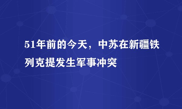 51年前的今天，中苏在新疆铁列克提发生军事冲突