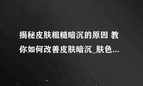 揭秘皮肤粗糙暗沉的原因 教你如何改善皮肤暗沉_肤色暗沉怎么调理呢
