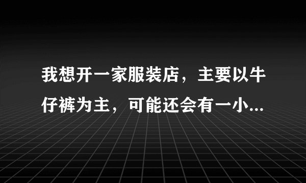 我想开一家服装店，主要以牛仔裤为主，可能还会有一小部分休闲上衣