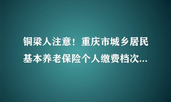 铜梁人注意！重庆市城乡居民基本养老保险个人缴费档次有所调整
