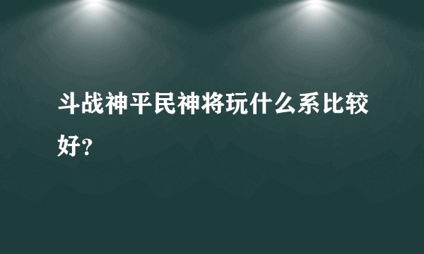 斗战神平民神将玩什么系比较好？
